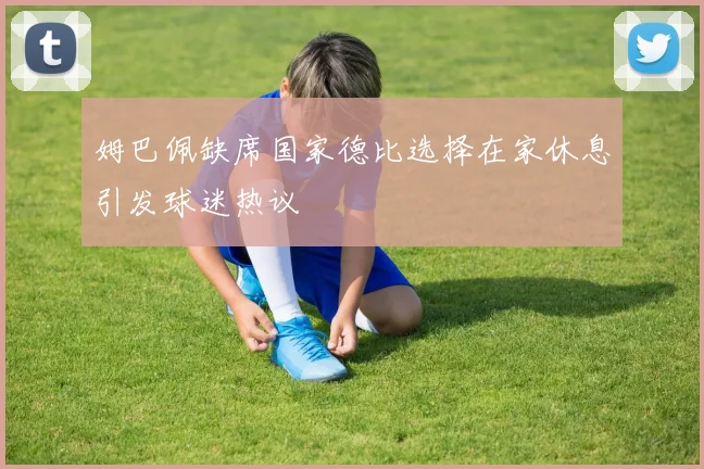 姆巴佩缺席国家德比选择在家休息引发球迷热议