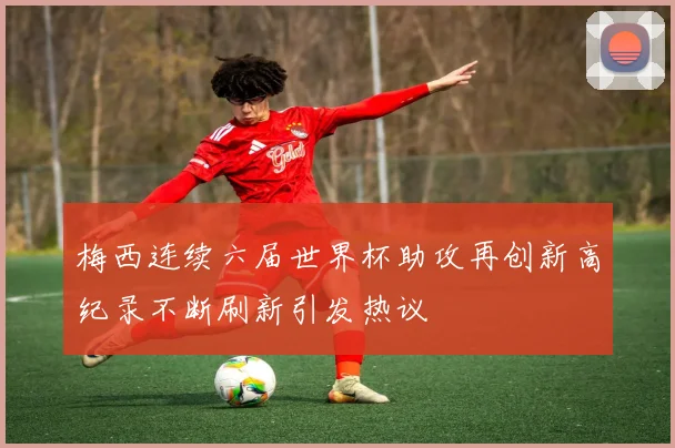 梅西连续六届世界杯助攻再创新高纪录不断刷新引发热议
