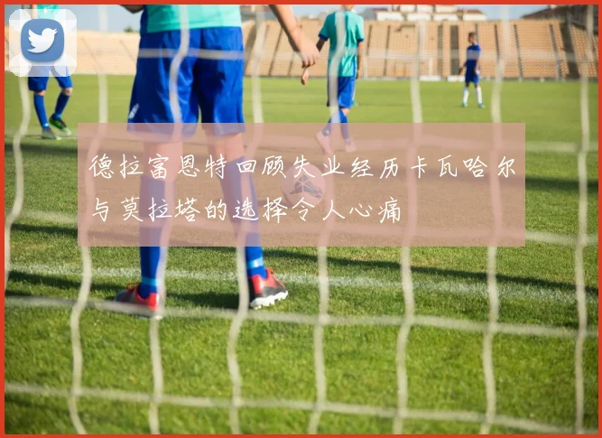 德拉富恩特回顾失业经历卡瓦哈尔与莫拉塔的选择令人心痛