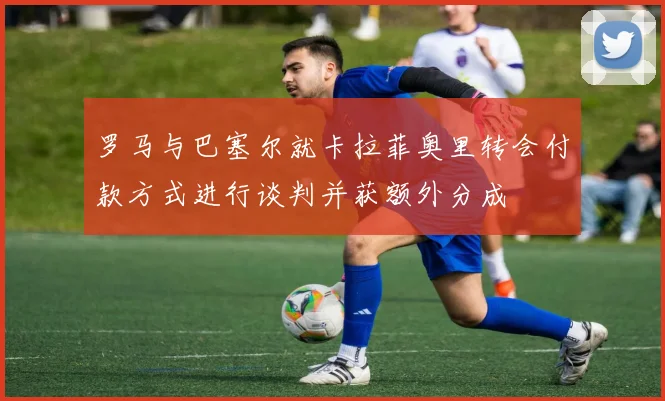 罗马与巴塞尔就卡拉菲奥里转会付款方式进行谈判并获额外分成