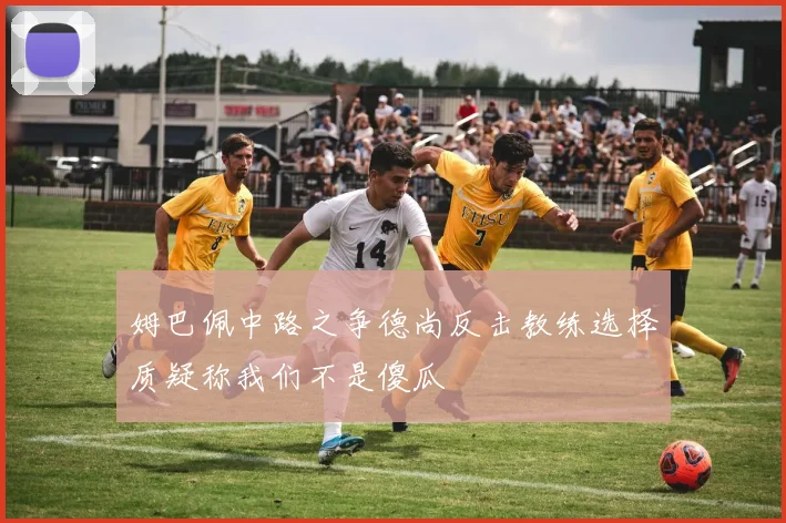 姆巴佩中路之争德尚反击教练选择质疑称我们不是傻瓜