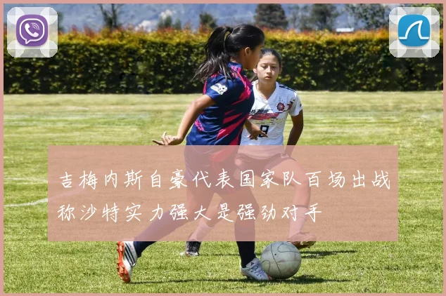 吉梅内斯自豪代表国家队百场出战称沙特实力强大是强劲对手