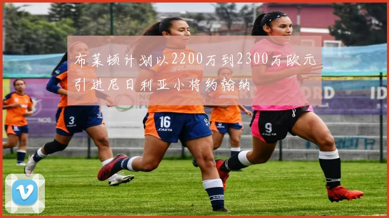 布莱顿计划以2200万到2300万欧元引进尼日利亚小将约翰纳