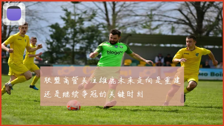 联盟高管关注雄鹿未来走向是重建还是继续争冠的关键时刻