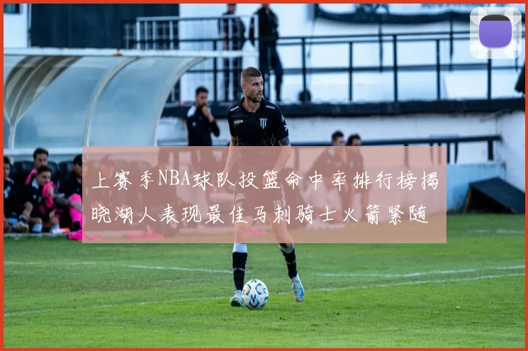 上赛季NBA球队投篮命中率排行榜揭晓湖人表现最佳马刺骑士火箭紧随其后