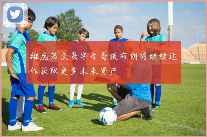 雄鹿若交易字母哥换布朗将继续运作获取更多未来资产