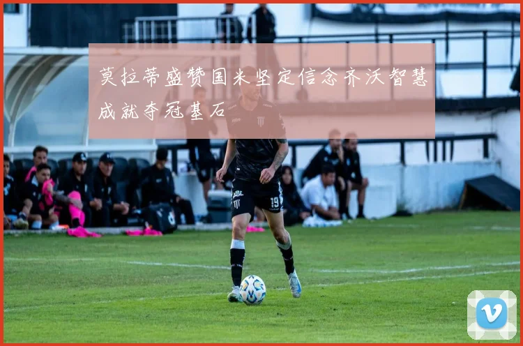莫拉蒂盛赞国米坚定信念齐沃智慧成就夺冠基石