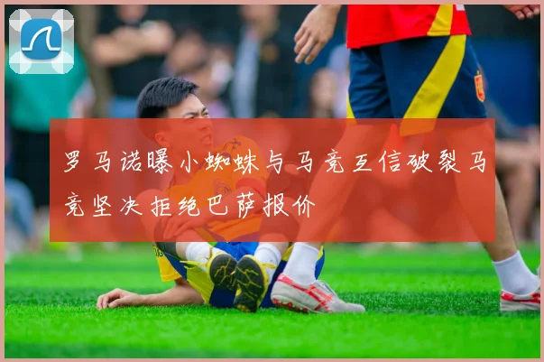 罗马诺曝小蜘蛛与马竞互信破裂马竞坚决拒绝巴萨报价
