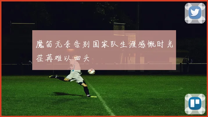 魔笛无奈告别国家队生涯感慨时光荏苒难以回头