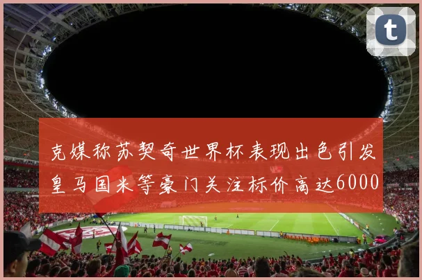 克媒称苏契奇世界杯表现出色引发皇马国米等豪门关注标价高达6000万欧