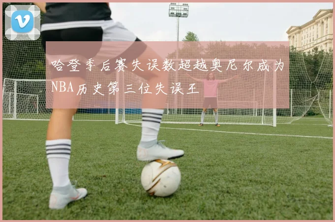 哈登季后赛失误数超越奥尼尔成为NBA历史第三位失误王