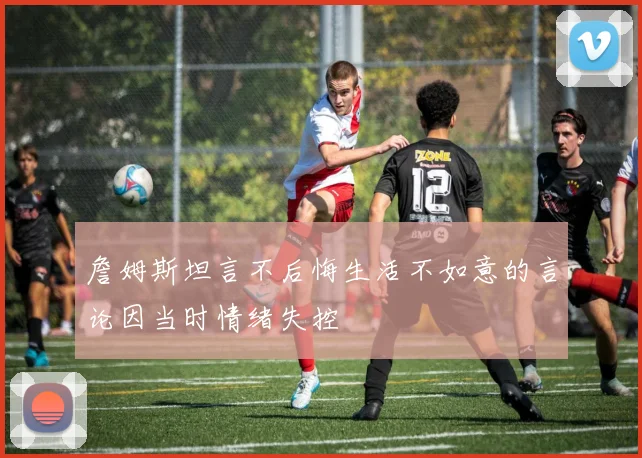 詹姆斯坦言不后悔生活不如意的言论因当时情绪失控