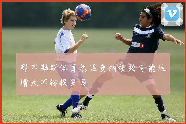 那不勒斯体育总监曼纳续约可能性增大不转投罗马