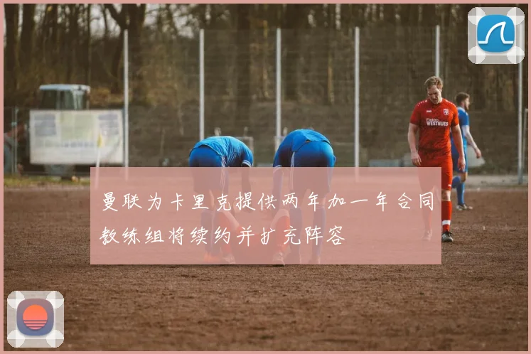 曼联为卡里克提供两年加一年合同教练组将续约并扩充阵容