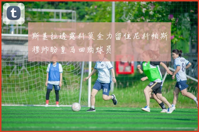 斯基拉透露科莫全力留住尼科帕斯穆帅盼皇马回购球员